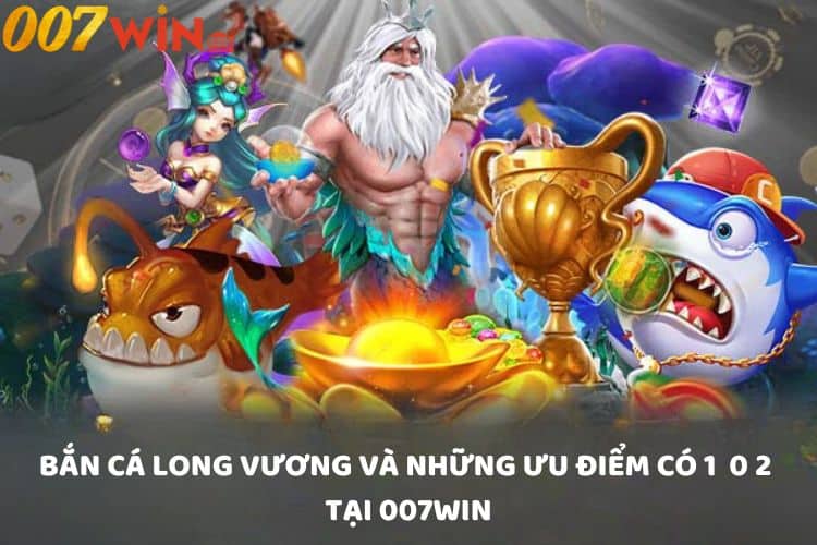 Bắn cá Long Vương và những ưu điểm có 1 0 2 tại 007win